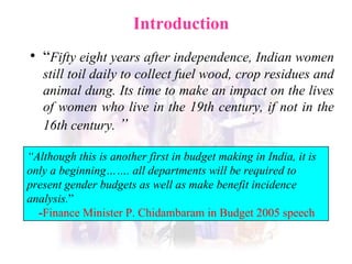 Introduction  “ Fifty eight years after independence, Indian women still toil daily to collect fuel wood, crop residues and animal dung . Its time to make an  impact on the lives of women who live in the 19th century, if not in the 16th century.   ”   “ Although this is another first in budget making in India, it is only a beginning……. all departments will be required to present gender budgets as well as make benefit incidence analysis. ” - Finance Minister P. Chidambaram in Budget 2005 speech 