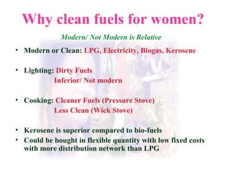 Why clean fuels for women? Modern/ Not Modern is Relative Modern or Clean:   LPG, Electricity, Biogas, Kerosene Lighting:   Dirty Fuels   Inferior/ Not modern Cooking:   Cleaner Fuels (Pressure Stove)   Less Clean (Wick Stove) Kerosene is superior compared to bio-fuels Could be bought in flexible quantity with low fixed costs with more distribution network than LPG 