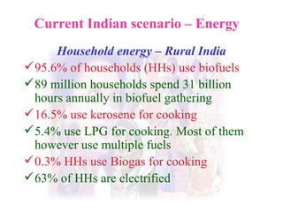 Current Indian scenario – Energy Household energy – Rural India 95.6% of households (HHs) use biofuels 89 million households spend 31 billion hours annually in biofuel gathering 16.5% use kerosene for cooking 5.4% use LPG for cooking. Most of them  however use multiple fuels 0.3% HHs use Biogas for cooking 63% of HHs are electrified 