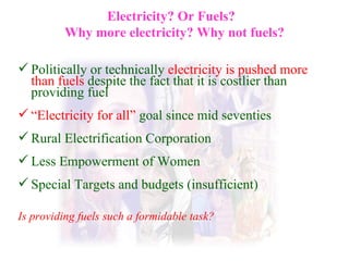 Electricity? Or Fuels?  Why more electricity? Why not fuels? Politically or technically  electricity is pushed more than fuels  despite the fact that it is costlier than providing fuel “ Electricity for all”  goal since mid seventies Rural Electrification Corporation Less Empowerment of Women Special Targets and budgets (insufficient)  Is providing fuels such a formidable task? 