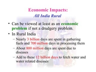 Economic Impacts: A ll India Rural   Can be viewed at least as an  economic problem  if not a drudgery problem. In Rural India Nearly  3 billion  days are spent in gathering fuels and  700 million  days in processing them  About  800 million  days are spent due to diseases  Add to these  12 billion days  to fetch water and water related diseases  