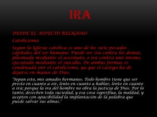 IRA
DESDE EL ASPECTO RELIGIOSO
Catolicismo:
Según la Iglesia católica es uno de los siete pecados
capitales del ser humano. Puede ser ira contra los demás,
plasmada mediante el asesinato, o ira contra uno mismo,
ejecutada mediante el suicidio. De ambas formas es
condenada por el catolicismo, ya que el castigo ha de
dejarse en manos de Dios.
"Sepan esto, mis amados hermanos. Todo hombre tiene que ser
presto en cuanto a oír, lento en cuanto a hablar, lento en cuanto
a ira; porque la ira del hombre no obra la justicia de Dios. Por lo
tanto, desechen toda suciedad, y esa cosa superflua, la maldad, y
acepten con apacibilidad la implantación de la palabra que
puede salvar sus almas."
 