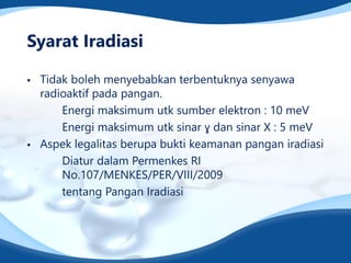 Syarat Iradiasi
▪ Tidak boleh menyebabkan terbentuknya senyawa
radioaktif pada pangan.
Energi maksimum utk sumber elektron : 10 meV
Energi maksimum utk sinar ɣ dan sinar X : 5 meV
▪ Aspek legalitas berupa bukti keamanan pangan iradiasi
Diatur dalam Permenkes RI
No.107/MENKES/PER/VIII/2009
tentang Pangan Iradiasi
 
