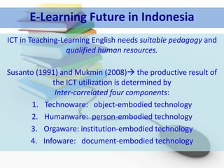 E-Learning Future in Indonesia
ICT in Teaching-Learning English needs suitable pedagogy and
                  qualified human resources.

Susanto (1991) and Mukmin (2008) the productive result of
            the ICT utilization is determined by
             Inter-correlated four components:
       1. Technoware: object-embodied technology
      2. Humanware: person-embodied technology
      3. Orgaware: institution-embodied technology
      4. Infoware: document-embodied technology
 