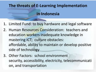 The threats of E-Learning Implementation
                    in Indonesia

1. Limited Fund: to buy hardware and legal software
2. Human Resources Consideration: teachers and
   education workers inadequate knowledge in
   mastering ICT; culture obstacles:
   affordable, ability to maintain or develop positive
   side of technology
3. Other Factors: school environment
   security, accessibility, electricity, telecommunicati
   on, and transportation
 