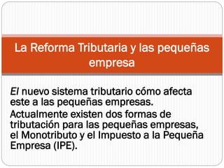 El nuevo sistema tributario cómo afecta
este a las pequeñas empresas.
Actualmente existen dos formas de
tributación para las pequeñas empresas,
el Monotributo y el Impuesto a la Pequeña
Empresa (IPE).
La Reforma Tributaria y las pequeñas
empresa
 