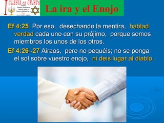 La ira y el Enojo
Ef 4:25Ef 4:25 Por eso, desechando la mentira,Por eso, desechando la mentira, habladhablad
verdadverdad cada uno con su prójimo, porque somoscada uno con su prójimo, porque somos
miembros los unos de los otros.miembros los unos de los otros.
Ef 4:26 -27Ef 4:26 -27 Airaos, pero no pequéis; no se pongaAiraos, pero no pequéis; no se ponga
el sol sobre vuestro enojo,el sol sobre vuestro enojo, ni deis lugar al diablo.ni deis lugar al diablo.
 