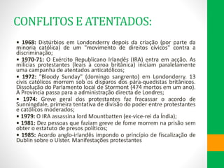 CONFLITOS E ATENTADOS:
• 1968: Distúrbios em Londonderry depois da criação (por parte da
minoria católica) de um "movimento de direitos cívicos" contra a
discriminação;
• 1970-71: O Exército Republicano Irlandês (IRA) entra em acção. As
milícias protestantes (leais à coroa britânica) iniciam paralelamente
uma campanha de atentados anticatólicos;
• 1972: "Bloody Sunday" (domingo sangrento) em Londonderry. 13
civis católicos morrem sob os disparos dos pára-quedistas britânicos.
Dissolução do Parlamento local de Stormont (474 mortos em um ano).
A Província passa para a administração directa de Londres;
• 1974: Greve geral dos protestantes faz fracassar o acordo de
Sunningdale, primeira tentativa de divisão do poder entre protestantes
e católicos moderados;
• 1979: O IRA assassina lord Mountbatten (ex-vice-rei da Índia);
• 1981: Dez pessoas que faziam greve de fome morrem na prisão sem
obter o estatuto de presos políticos;
• 1985: Acordo anglo-irlandês impondo o princípio de fiscalização de
Dublin sobre o Ulster. Manifestações protestantes
 