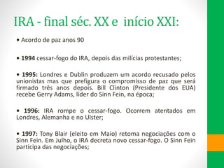 IRA - final séc. XX e início XXI:
• Acordo de paz anos 90
• 1994 cessar-fogo do IRA, depois das milícias protestantes;
• 1995: Londres e Dublin produzem um acordo recusado pelos
unionistas mas que prefigura o compromisso de paz que será
firmado três anos depois. Bill Clinton (Presidente dos EUA)
recebe Gerry Adams, líder do Sinn Fein, na época;
• 1996: IRA rompe o cessar-fogo. Ocorrem atentados em
Londres, Alemanha e no Ulster;
• 1997: Tony Blair (eleito em Maio) retoma negociações com o
Sinn Fein. Em Julho, o IRA decreta novo cessar-fogo. O Sinn Fein
participa das negociações;
 