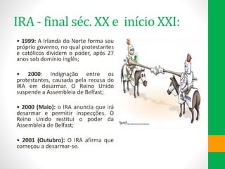 IRA - final séc. XX e início XXI:
• 1999: A Irlanda do Norte forma seu
próprio governo, no qual protestantes
e católicos dividem o poder, após 27
anos sob domínio inglês;
• 2000: Indignação entre os
protestantes, causada pela recusa do
IRA em desarmar. O Reino Unido
suspende a Assembleia de Belfast;
• 2000 (Maio): o IRA anuncia que irá
desarmar e permitir inspecções. O
Reino Unido restitui o poder da
Assembleia de Belfast;
• 2001 (Outubro): O IRA afirma que
começou a desarmar-se.
 