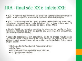 IRA - final séc. XX e início XXI:
• 2007 A maioria dos membros do Sinn Fein votam favoravelmente ao
apoio católico à polícia protestante, após décadas de oposição;
• 2007 Ian Paisley (líder do DUP), e Gerry Adams (líder do Sinn Fein),
reúnem-se pessoalmente pela primeira vez e concordam com a
instituição do governo de divisão de poder a 8 de Maio.
• Desde 2008, o primeiro ministro do governo da região é Peter
Robinson, membro do DUP, enquanto seu vice é Martin McGuinnes,
um ex-comandante do IRA;
• Segundo especialistas em segurança, ainda há grupos republicanos
dissidentes que podem constituir uma ameaça ao processo de paz;
vários grupos paramilitares ainda estão em actividade. Entre esses
grupos estão:
• O chamado Continuity Irish Republican Army.
• O IRA Real.
• O Exército de Libertação Nacional Irlandês.
• E o Óglaigh na héireann.
 