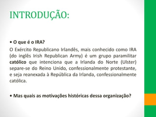 INTRODUÇÃO:
• O que é o IRA?
O Exército Republicano Irlandês, mais conhecido como IRA
(do inglês Irish Republican Army) é um grupo paramilitar
católico que intenciona que a Irlanda do Norte (Ulster)
separe-se do Reino Unido, confessionalmente protestante,
e seja reanexada à República da Irlanda, confessionalmente
católica.
• Mas quais as motivações históricas dessa organização?
 