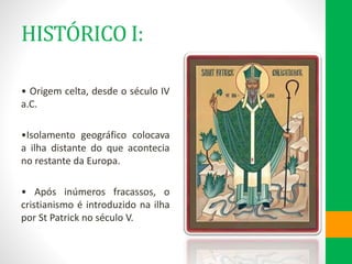 HISTÓRICO I:
• Origem celta, desde o século IV
a.C.
•Isolamento geográfico colocava
a ilha distante do que acontecia
no restante da Europa.
• Após inúmeros fracassos, o
cristianismo é introduzido na ilha
por St Patrick no século V.
 