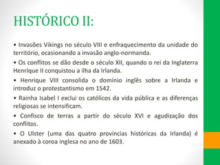 HISTÓRICO II:
• Invasões Vikings no século VIII e enfraquecimento da unidade do
território, ocasionando a invasão anglo-normanda.
• Os conflitos se dão desde o século XII, quando o rei da Inglaterra
Henrique II conquistou a ilha da Irlanda.
• Henrique VIII consolida o domínio inglês sobre a Irlanda e
introduz o protestantismo em 1542.
• Rainha Isabel I exclui os católicos da vida pública e as diferenças
religiosas se intensificam.
• Confisco de terras a partir do século XVI e agudização dos
conflitos.
• O Ulster (uma das quatro províncias históricas da Irlanda) é
anexado à coroa inglesa no ano de 1603.
 