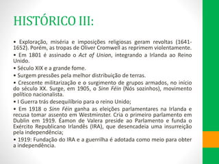 HISTÓRICO III:
• Exploração, miséria e imposições religiosas geram revoltas (1641-
1652). Porém, as tropas de Oliver Cromwell as reprimem violentamente.
• Em 1801 é assinado o Act of Union, integrando a Irlanda ao Reino
Unido.
• Século XIX e a grande fome.
• Surgem pressões pela melhor distribuição de terras.
• Crescente militarização e o surgimento de grupos armados, no início
do século XX. Surge, em 1905, o Sinn Féin (Nós sozinhos), movimento
político nacionalista.
• I Guerra trás desequilíbrio para o reino Unido;
• Em 1918 o Sinn Féin ganha as eleições parlamentares na Irlanda e
recusa tomar assento em Westminster. Cria o primeiro parlamento em
Dublin em 1919. Éamon de Valera preside ao Parlamento e funda o
Exército Republicano Irlandês (IRA), que desencadeia uma insurreição
pela independência;
• 1919: Fundação do IRA e a guerrilha é adotada como meio para obter
a independência.
 