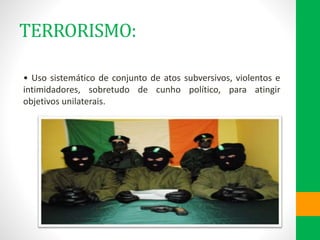 TERRORISMO:
• Uso sistemático de conjunto de atos subversivos, violentos e
intimidadores, sobretudo de cunho político, para atingir
objetivos unilaterais.
 
