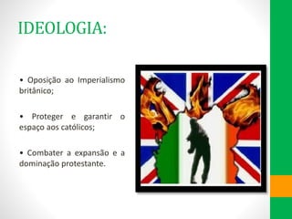 IDEOLOGIA:
• Oposição ao Imperialismo
britânico;
• Proteger e garantir o
espaço aos católicos;
• Combater a expansão e a
dominação protestante.
 