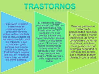 El trastorno explosivo
intermitente se
caracteriza por un
comportamiento de
violencia descontrolada,
que se incluye dentro de
los trastornos del control
de impulsos, y que
consiste en que la
persona que lo sufre
estalla ante cualquier
frustración por mínima
que sea, sin necesidad
de que haya un estado
de ánimo alterado.
El trastorno de estrés
postraumático (TEPT) es
una enfermedad real.
Puede sufrir de TEPT
luego de vivir o ver
eventos traumáticos
como violaciones, abusos
físicos o un accidente
grave. El trastorno de
estrés postraumático
hace que se sienta
estresado y con temor
luego de pasado el
peligro. Afecta su vida y
la de la gente que le
rodea.
Quienes padecen el
trastorno de
personalidad antisocial
(TPA) tienden a mentir,
quebrantar las leyes y
comportarse de forma
impulsiva; asimismo,
no se preocupan por
su propia seguridad ni
por la de los demás.
Los síntomas pueden
disminuir con la edad.
 