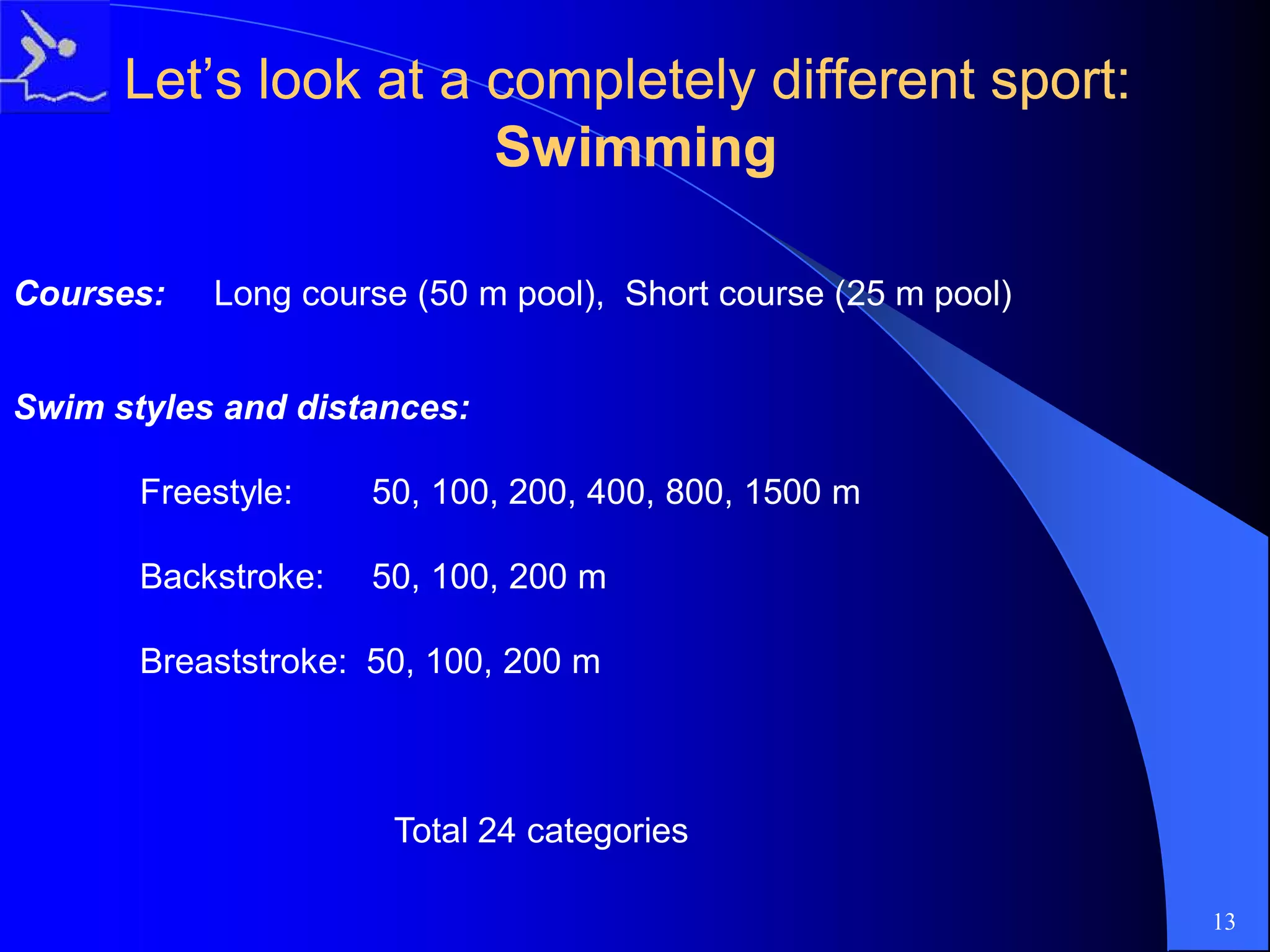 Let’s look at a completely different sport:Let’s look at a completely different sport:
SwimmingSwimming
Courses: Long course (50 m pool), Short course (25 m pool)
Swim styles and distances:
Freestyle: 50, 100, 200, 400, 800, 1500 m
Backstroke: 50, 100, 200 m
Breaststroke: 50, 100, 200 m
Total 24 categories
13
 