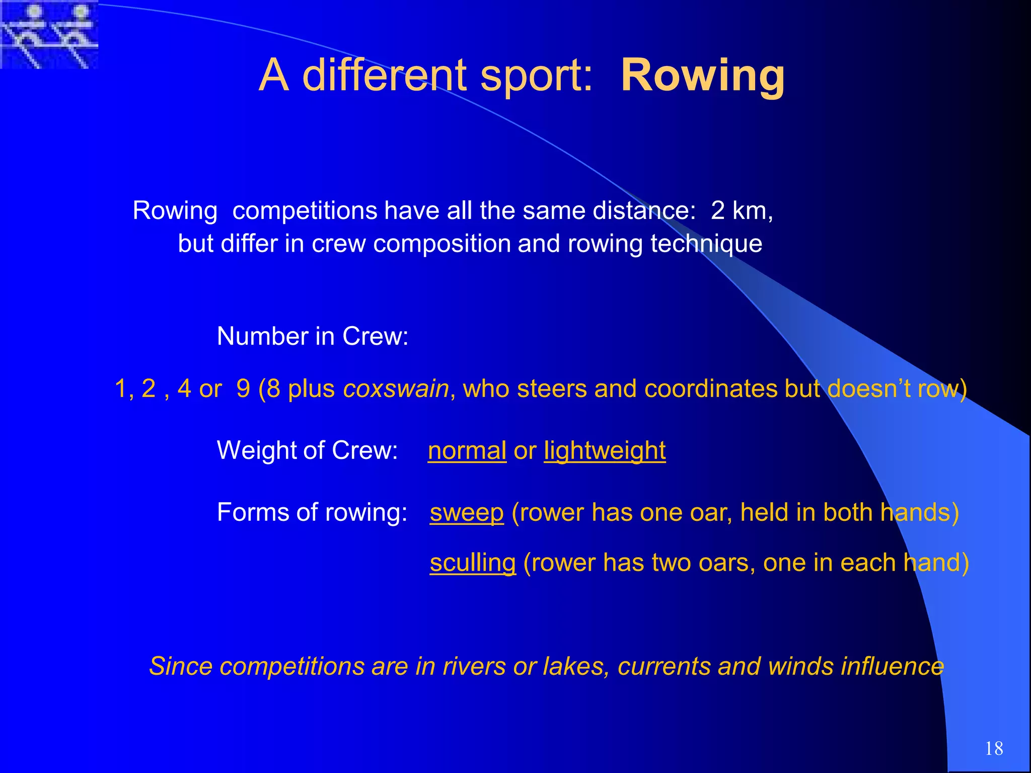 A different sport:A different sport: RowingRowing
Rowing competitions have all the same distance: 2 km,
but differ in crew composition and rowing technique
Number in Crew:
1, 2 , 4 or 9 (8 plus coxswain, who steers and coordinates but doesn’t row)
Weight of Crew: normal or lightweight
Forms of rowing: sweep (rower has one oar, held in both hands)
sculling (rower has two oars, one in each hand)
Since competitions are in rivers or lakes, currents and winds influence
18
 