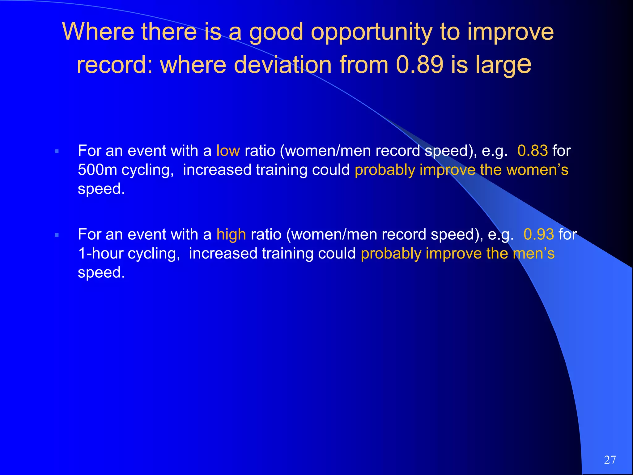 Where there is a good opportunity to improveWhere there is a good opportunity to improve
record: where deviation fromrecord: where deviation from 00..8989 is largis largee
 For an event with a low ratio (women/men record speed), e.g. 0.83 for
500m cycling, increased training could probably improve the women’s
speed.
 For an event with a high ratio (women/men record speed), e.g. 0.93 for
1-hour cycling, increased training could probably improve the men’s
speed.
27
 