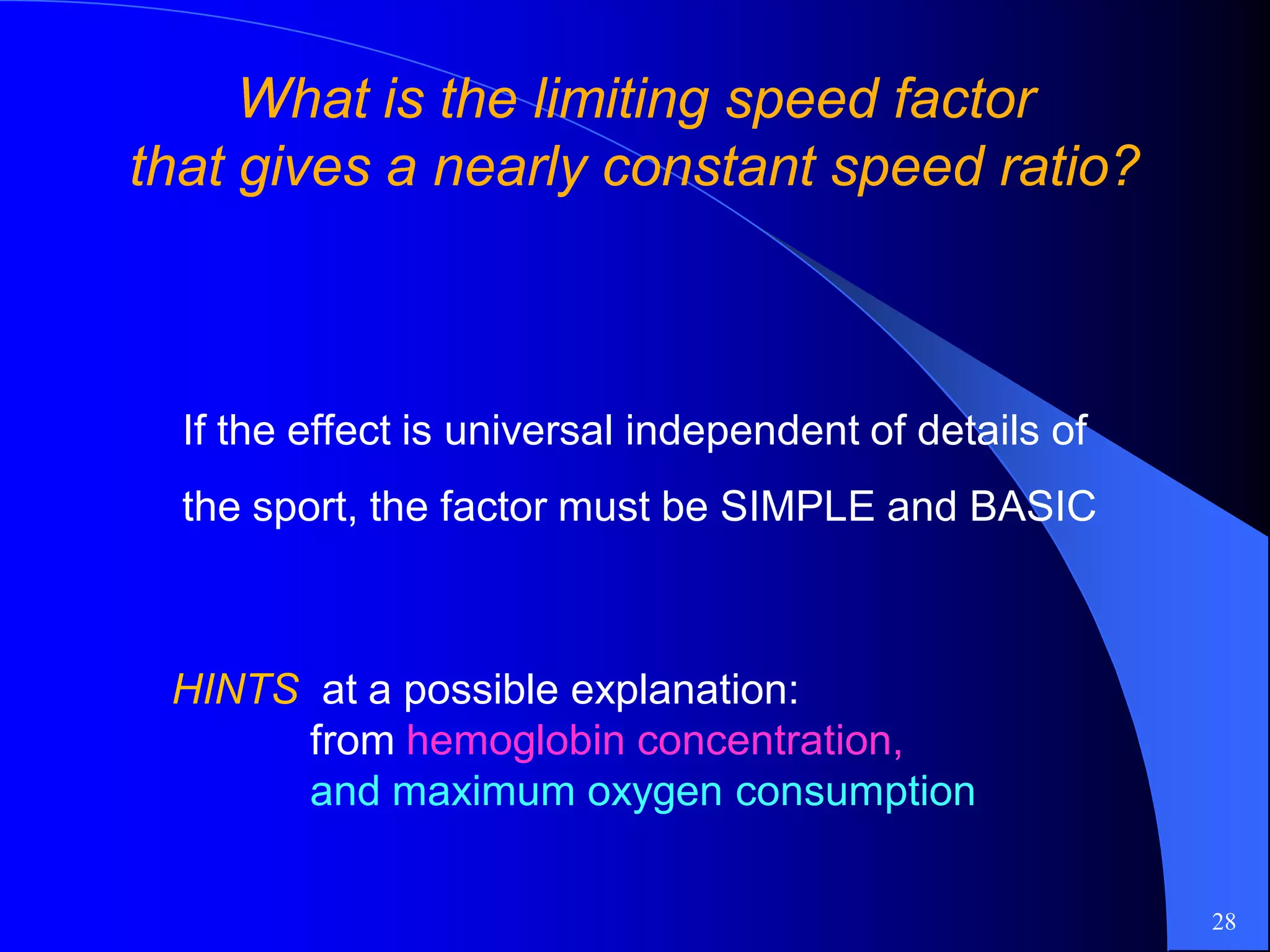 What is the limiting speed factorWhat is the limiting speed factor
that gives a nearly constant speed ratio?that gives a nearly constant speed ratio?
28
If the effect is universal independent of details of
the sport, the factor must be SIMPLE and BASIC
HINTS at a possible explanation:
from hemoglobin concentration,
and maximum oxygen consumption
 
