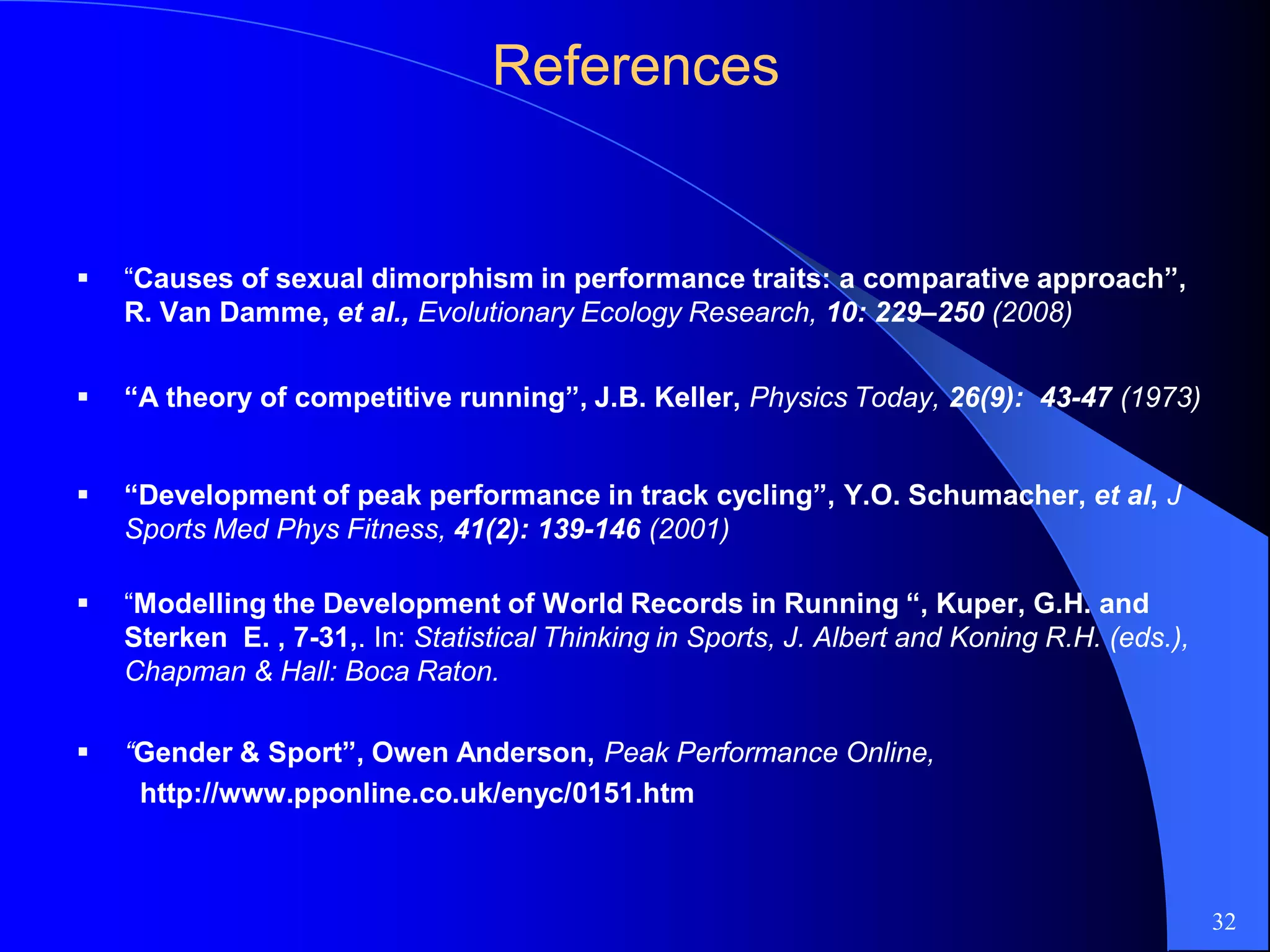 ReferencesReferences
 “Causes of sexual dimorphism in performance traits: a comparative approach”,
R. Van Damme, et al., Evolutionary Ecology Research, 10: 229–250 (2008)
 “A theory of competitive running”, J.B. Keller, Physics Today, 26(9): 43-47 (1973)
 “Development of peak performance in track cycling”, Y.O. Schumacher, et al, J
Sports Med Phys Fitness, 41(2): 139-146 (2001)
 “Modelling the Development of World Records in Running “, Kuper, G.H. and
Sterken E. , 7-31,. In: Statistical Thinking in Sports, J. Albert and Koning R.H. (eds.),
Chapman & Hall: Boca Raton.
 “Gender & Sport”, Owen Anderson, Peak Performance Online,
http://www.pponline.co.uk/enyc/0151.htm
32
 