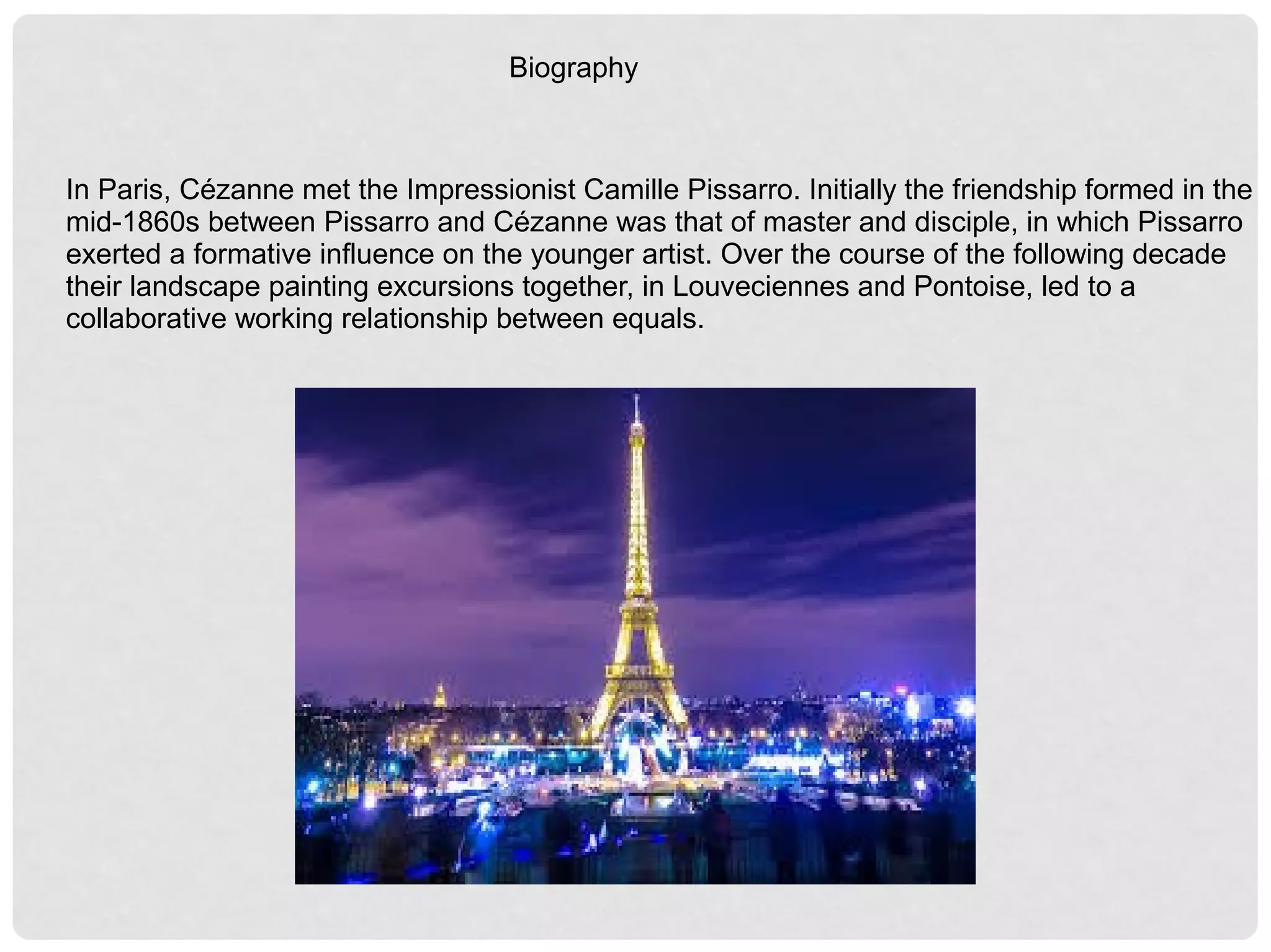 Biography
In Paris, Cézanne met the Impressionist Camille Pissarro. Initially the friendship formed in the
mid-1860s between Pissarro and Cézanne was that of master and disciple, in which Pissarro
exerted a formative influence on the younger artist. Over the course of the following decade
their landscape painting excursions together, in Louveciennes and Pontoise, led to a
collaborative working relationship between equals.
 