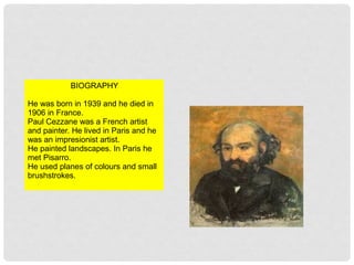 BIOGRAPHY
He was born in 1939 and he died in
1906 in France.
Paul Cezzane was a French artist
and painter. He lived in Paris and he
was an impresionist artist.
He painted landscapes. In Paris he
met Pisarro.
He used planes of colours and small
brushstrokes.
 