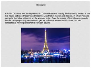 Biography
In Paris, Cézanne met the Impressionist Camille Pissarro. Initially the friendship formed in the
mid-1860s between Pissarro and Cézanne was that of master and disciple, in which Pissarro
exerted a formative influence on the younger artist. Over the course of the following decade
their landscape painting excursions together, in Louveciennes and Pontoise, led to a
collaborative working relationship between equals.
 