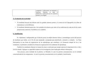 compartir y reflexionar con alumnos y
alumnas. Además, se dará la
definición, explicación de los números
primos y su origen.
5.- Evaluación de la actividad
• El estudiante buscará una relación entre los grandes números primos y la ciencia de la Criptografía en tu libro de
matemáticas o en la biblioteca.
• El estudiante Intentará poner dos o tres ejemplos de números que estén en las condiciones de cada uno de las cuatro
proposiciones anteriores. Escríbelos en su cuaderno.
6.- Justificación:
Es importante e indispensable que el docente posea un amplio dominio teórico y metodológico acerca del proceso
de enseñanza que media, con el fin de estar preparado y preparada para planificarlo, orientarlo y evaluarlo. La Clase
Participativa es una forma de organización de los aprendizajes que contribuye a la formación integral de los y las
estudiantes, es pertinente considerar las formas de organización de los ambientes de aprendizaje.
También los estudiantes afianzan su manera de actuar y sentir para que siempre aprecien la importancia de su vida y
la de los demás. Apliquen su capacidad creadora en la investigación como medio para obtener información.
Este proceso, como resultado de la práctica, es liberador; lo cual, les permite consustanciarse con la realidad
contextualizada de los componentes; lo cual, les permite consustanciarse con la realidad y transformarla.
 