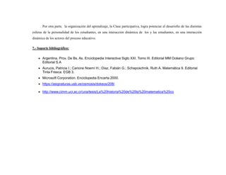 Por otra parte, la organización del aprendizaje, la Clase participativa, logra potenciar el desarrollo de las distintas
esferas de la personalidad de los estudiantes, en una interacción dinámica de los y las estudiantes, en una interacción
dinámica de los actores del proceso educativo.
7.- Soporte bibliográfico:
 Argentina, Prov. De Bs. As. Enciclopedia Interactiva Siglo XXI. Tomo III. Editorial MM Océano Grupo
Editorial S.A
 Aurucis, Patricia I.; Carione Noemí H.; Díaz, Fabián G.; Schaposchnik, Ruth A. Matemática 9. Editorial
Tinta Fresca. EGB 3.
 Microsoft Corporation. Enciclopedia Encarta 2000.
 https://asignaturas.usb.ve/osmosis/dokeos/208/
 http://www.cimm.ucr.ac.cr/una/tesis/La%20historia%20de%20la%20matematica%20co
 