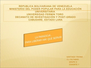 REPUBLICA BOLIVARIANA DE VENEZUELA MINISTERIO DEL PODER POPULAR PARA LA EDUCACIÓN UNIVERSITARIA  UNIVERSIDAD FERMIN TORO  DECANATO DE INVESTIGACIÓN Y POST-GRADO CABUDARE, ESTADO LARA SANTIAGO YRAIMA  C.I: 9174905 GRUPO 3 COHORTE 7 