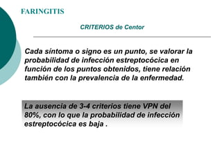 FARINGITIS
Cada síntoma o signo es un punto, se valorar la
probabilidad de infección estreptocócica en
función de los puntos obtenidos, tiene relación
también con la prevalencia de la enfermedad.
CRITERIOS de Centor
La ausencia de 3-4 criterios tiene VPN del
80%, con lo que la probabilidad de infección
estreptocócica es baja .
 