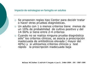Impacto de estrategias en faringitis en adultos
 Se proponen reglas tipo Centor para decidir tratar
o hacer otras pruebas diagnósticas.
 Un adulto con 1 o menos criterios tiene menos de
un 10% de probabilidad de cultivo positivo y del
14-56% si tiene entre 2-4 criterios
 Cuando no se realiza ninguna prueba diagnóstica
sólo los criterios clínicos, se asocia a prescripción
inadecuada de antibióticos elevada ( mayor del
40%) y si utilizamos criterios clínicos y test
rápido la prescripción inadecuada baja
McIsaac WJ,Kellner J,Aufricht P,Vanjaka A,Low D.. JAMA 2004 ; 291 :1587-1595
 