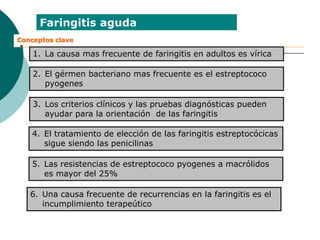 Faringitis aguda
Conceptos clave
1. La causa mas frecuente de faringitis en adultos es vírica
2. El gérmen bacteriano mas frecuente es el estreptococo
pyogenes
3. Los criterios clínicos y las pruebas diagnósticas pueden
ayudar para la orientación de las faringitis
4. El tratamiento de elección de las faringitis estreptocócicas
sigue siendo las penicilinas
5. Las resistencias de estreptococo pyogenes a macrólidos
es mayor del 25%
6. Una causa frecuente de recurrencias en la faringitis es el
incumplimiento terapeútico
 
