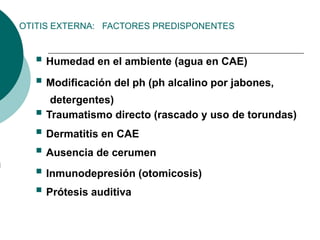 OTITIS EXTERNA: FACTORES PREDISPONENTES
 Humedad en el ambiente (agua en CAE)
 Modificación del ph (ph alcalino por jabones,
detergentes)
 Traumatismo directo (rascado y uso de torundas)
 Dermatitis en CAE
 Ausencia de cerumen
 Inmunodepresión (otomicosis)
 Prótesis auditiva
 