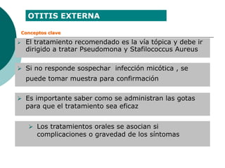  El tratamiento recomendado es la vía tópica y debe ir
dirigido a tratar Pseudomona y Stafilococcus Aureus
 Si no responde sospechar infección micótica , se
puede tomar muestra para confirmación
 Es importante saber como se administran las gotas
para que el tratamiento sea eficaz
 Los tratamientos orales se asocian si
complicaciones o gravedad de los síntomas
OTITIS EXTERNA
Conceptos clave
 
