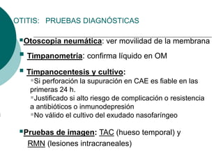 OTITIS: PRUEBAS DIAGNÓSTICAS
Otoscopia neumática: ver movilidad de la membrana
 Timpanometría: confirma líquido en OM
 Timpanocentesis y cultivo:
Si perforación la supuración en CAE es fiable en las
primeras 24 h.
Justificado si alto riesgo de complicación o resistencia
a antibióticos o inmunodepresión
No válido el cultivo del exudado nasofaríngeo
Pruebas de imagen: TAC (hueso temporal) y
RMN (lesiones intracraneales)
 
