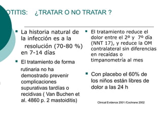 OTITIS: ¿TRATAR O NO TRATAR ?
 La historia natural de
la infección es a la
resolución (70-80 %)
en 7-14 días
 El tratamiento reduce el
dolor entre el 2º y 7º día
(NNT 17), y reduce la OM
contralateral sin diferencias
en recaídas o
timpanometría al mes
 El tratamiento de forma
rutinaria no ha
demostrado prevenir
complicaciones
supurativas tardías o
recidivas ( Van Buchen et
al. 4860 p. 2 mastoiditis)
 Con placebo el 60% de
los niños están libres de
dolor a las 24 h
Clinical Evidence 2001 /Cochrane 2002
 