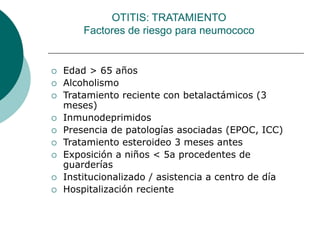 Edad > 65 años
 Alcoholismo
 Tratamiento reciente con betalactámicos (3
meses)
 Inmunodeprimidos
 Presencia de patologías asociadas (EPOC, ICC)
 Tratamiento esteroideo 3 meses antes
 Exposición a niños < 5a procedentes de
guarderías
 Institucionalizado / asistencia a centro de día
 Hospitalización reciente
OTITIS: TRATAMIENTO
Factores de riesgo para neumococo
 