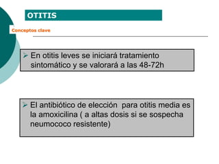 OTITIS
Conceptos clave
 En otitis leves se iniciará tratamiento
sintomático y se valorará a las 48-72h
 El antibiótico de elección para otitis media es
la amoxicilina ( a altas dosis si se sospecha
neumococo resistente)
 