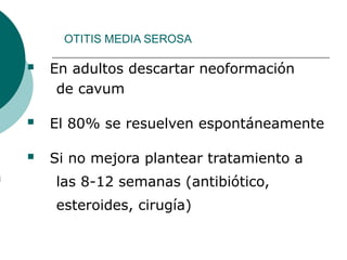 OTITIS MEDIA SEROSA
 En adultos descartar neoformación
de cavum
 El 80% se resuelven espontáneamente
 Si no mejora plantear tratamiento a
las 8-12 semanas (antibiótico,
esteroides, cirugía)
 