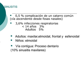 SINUSITIS
 0,5 % complicación de un catarro común
(vía ascendente desde fosas nasales)
 3,6% infecciones respiratorias
< 14 años 3%
Adultos 5%
 Adultos: maxilar,etmoidal, frontal y esfenoidal
 Niños: etmoidal
 Vía contigua: Proceso dentario
(10% sinusitis maxilares)
 
