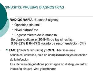 SINUSITIS: PRUEBAS DIAGNÓSTICAS
 RADIOGRAFÍA. Buscar 3 signos:
 Opacidad sinusal
 Nivel hidroaéreo
 Engrosamiento de la mucosa
Se diagnostican el 20-54% de las sinusitis
S 69-82% E 64-77% (grado de recomendación CIII)
 TAC: (73-97% sinusitis) y RMN. Técnicas más
sensibles, costosas, sólo en complicaciones y/o extensión
de la infección
Las técnicas diagnósticas por imagen no distinguen entre
infección sinusal viral y bacteriana
 