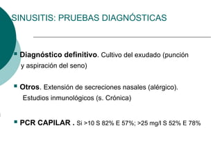 SINUSITIS: PRUEBAS DIAGNÓSTICAS
 Diagnóstico definitivo. Cultivo del exudado (punción
y aspiración del seno)
 Otros. Extensión de secreciones nasales (alérgico).
Estudios inmunológicos (s. Crónica)
 PCR CAPILAR . Si >10 S 82% E 57%; >25 mg/l S 52% E 78%
 