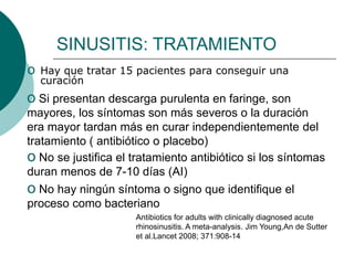 SINUSITIS: TRATAMIENTO
o Hay que tratar 15 pacientes para conseguir una
curación
o Si presentan descarga purulenta en faringe, son
mayores, los síntomas son más severos o la duración
era mayor tardan más en curar independientemente del
tratamiento ( antibiótico o placebo)
o No se justifica el tratamiento antibiótico si los síntomas
duran menos de 7-10 días (AI)
o No hay ningún síntoma o signo que identifique el
proceso como bacteriano
Antibiotics for adults with clinically diagnosed acute
rhinosinusitis. A meta-analysis. Jim Young,An de Sutter
et al.Lancet 2008; 371:908-14
 