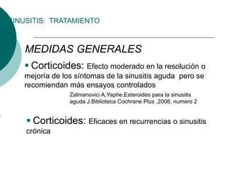 SINUSITIS: TRATAMIENTO
MEDIDAS GENERALES
 Corticoides: Efecto moderado en la resolución o
mejoría de los síntomas de la sinusitis aguda pero se
recomiendan más ensayos controlados
Zalmanovici A,Yaphe.Esteroides para la sinusitis
aguda J.Biblioteca Cochrane Plus ,2008, numero 2
 Corticoides: Eficaces en recurrencias o sinusitis
crónica
 