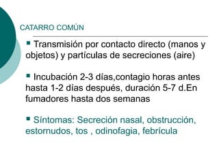CATARRO COMÚN
 Transmisión por contacto directo (manos y
objetos) y partículas de secreciones (aire)
 Incubación 2-3 días,contagio horas antes
hasta 1-2 días después, duración 5-7 d.En
fumadores hasta dos semanas
 Síntomas: Secreción nasal, obstrucción,
estornudos, tos , odinofagia, febrícula
 