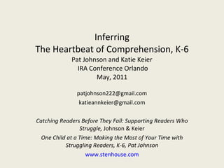 Inferring The Heartbeat of Comprehension, K-6 Pat Johnson and Katie Keier  IRA Conference Orlando May, 2011 [email_address] [email_address] Catching Readers Before They Fall: Supporting Readers Who Struggle,  Johnson & Keier One Child at a Time: Making the Most of Your Time with Struggling Readers, K-6, Pat Johnson www.stenhouse.com 